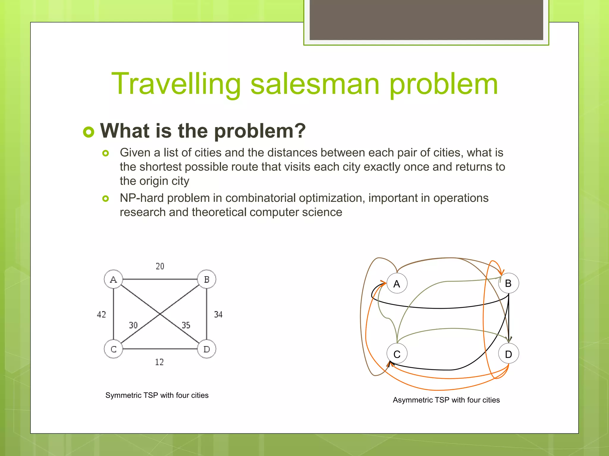 Travelling salesman problem
 What is the problem?
 Given a list of cities and the distances between each pair of cities, what is
the shortest possible route that visits each city exactly once and returns to
the origin city
 NP-hard problem in combinatorial optimization, important in operations
research and theoretical computer science
Symmetric TSP with four cities
Asymmetric TSP with four cities
A B
C D
 