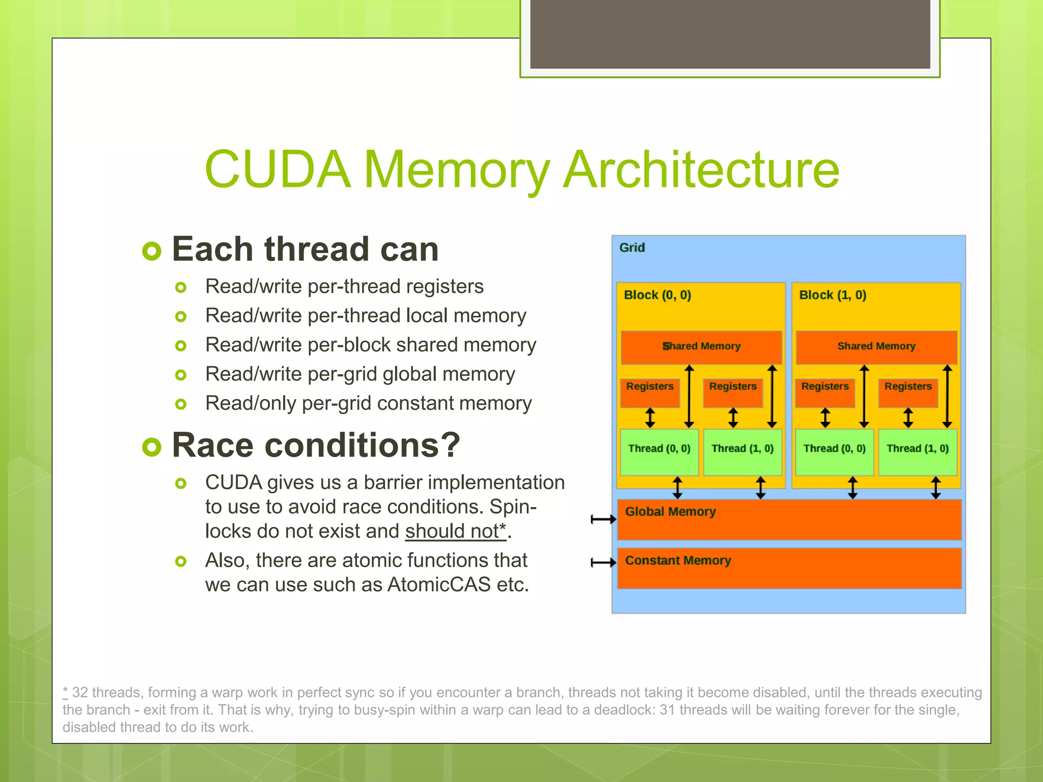CUDA Memory Architecture
 Each thread can
 Read/write per-thread registers
 Read/write per-thread local memory
 Read/write per-block shared memory
 Read/write per-grid global memory
 Read/only per-grid constant memory
 Race conditions?
 CUDA gives us a barrier implementation
to use to avoid race conditions. Spin-
locks do not exist and should not*.
 Also, there are atomic functions that
we can use such as AtomicCAS etc.
* 32 threads, forming a warp work in perfect sync so if you encounter a branch, threads not taking it become disabled, until the threads executing
the branch - exit from it. That is why, trying to busy-spin within a warp can lead to a deadlock: 31 threads will be waiting forever for the single,
disabled thread to do its work.
 