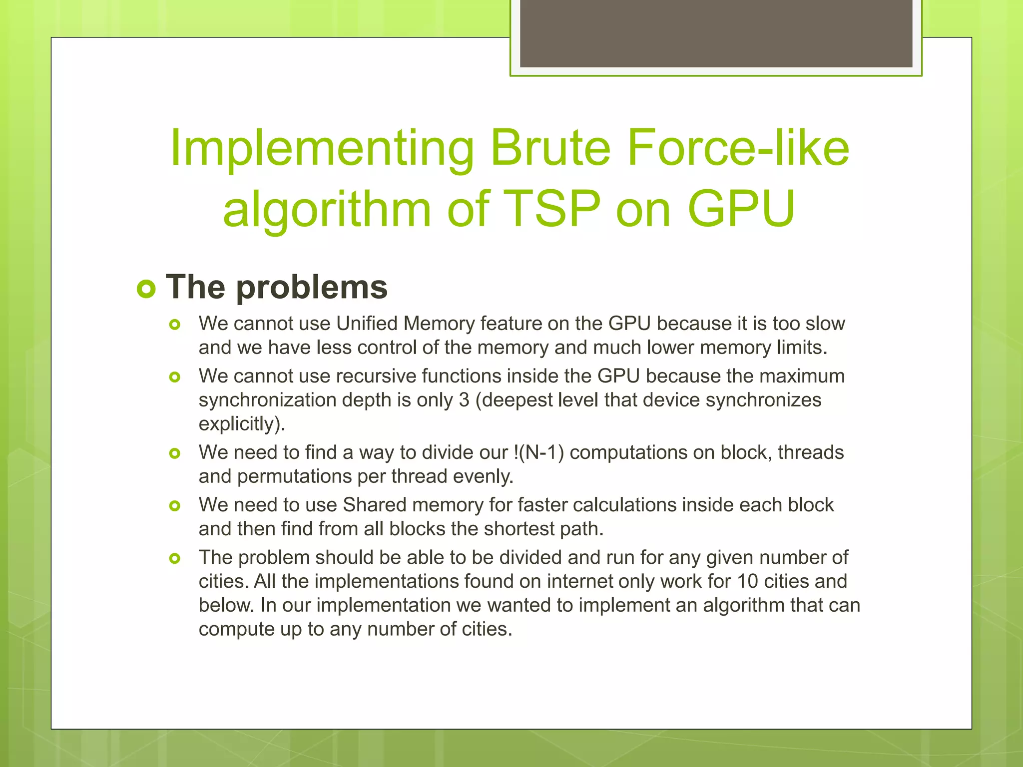 Implementing Brute Force-like
algorithm of TSP on GPU
 The problems
 We cannot use Unified Memory feature on the GPU because it is too slow
and we have less control of the memory and much lower memory limits.
 We cannot use recursive functions inside the GPU because the maximum
synchronization depth is only 3 (deepest level that device synchronizes
explicitly).
 We need to find a way to divide our !(N-1) computations on block, threads
and permutations per thread evenly.
 We need to use Shared memory for faster calculations inside each block
and then find from all blocks the shortest path.
 The problem should be able to be divided and run for any given number of
cities. All the implementations found on internet only work for 10 cities and
below. In our implementation we wanted to implement an algorithm that can
compute up to any number of cities.
 