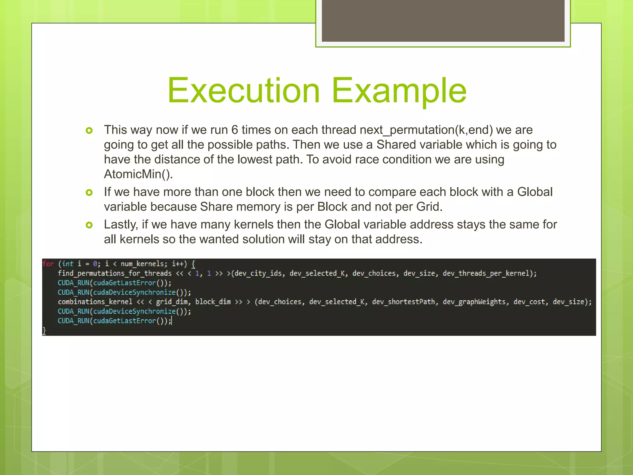 Execution Example
 This way now if we run 6 times on each thread next_permutation(k,end) we are
going to get all the possible paths. Then we use a Shared variable which is going to
have the distance of the lowest path. To avoid race condition we are using
AtomicMin().
 If we have more than one block then we need to compare each block with a Global
variable because Share memory is per Block and not per Grid.
 Lastly, if we have many kernels then the Global variable address stays the same for
all kernels so the wanted solution will stay on that address.
 