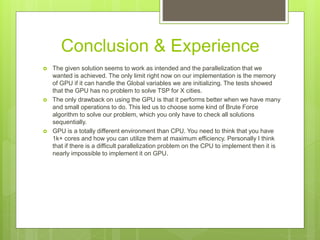 Conclusion & Experience
 The given solution seems to work as intended and the parallelization that we
wanted is achieved. The only limit right now on our implementation is the memory
of GPU if it can handle the Global variables we are initializing. The tests showed
that the GPU has no problem to solve TSP for X cities.
 The only drawback on using the GPU is that it performs better when we have many
and small operations to do. This led us to choose some kind of Brute Force
algorithm to solve our problem, which you only have to check all solutions
sequentially.
 GPU is a totally different environment than CPU. You need to think that you have
1k+ cores and how you can utilize them at maximum efficiency. Personally I think
that if there is a difficult parallelization problem on the CPU to implement then it is
nearly impossible to implement it on GPU.
 