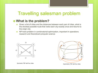 Travelling salesman problem
 What is the problem?
 Given a list of cities and the distances between each pair of cities, what is
the shortest possible route that visits each city exactly once and returns to
the origin city
 NP-hard problem in combinatorial optimization, important in operations
research and theoretical computer science
Symmetric TSP with four cities
Asymmetric TSP with four cities
A B
C D
 