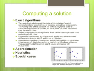 Computing a solution
 Exact algorithms
 The most direct solution would be to try all permutations (ordered
combinations) and see which one is cheapest (using brute force search).
The running time for this approach lies within a polynomial factor of ,
the factorial of the number of cities, so this solution becomes impractical
even for only 20 cities.
 Various branch-and-bound algorithms, which can be used to process TSPs
containing 40–60 cities.
 Progressive improvement algorithms which use techniques reminiscent
of linear programming. Works well for up to 200 cities.
 Implementations of branch-and-bound and problem-specific cut generation
(branch-and-cut); this is the method of choice for solving large instances.
This approach holds the current record, solving an instance with
85,900 cities.
 Approximation
 Heuristics
 Special cases
Solution to a symmetric TSP with 7 cities using brute force
search. Note: Number of permutations: (7-1)!/2 = 360
 