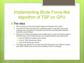 Implementing Brute Force-like
algorithm of TSP on GPU
 The idea
 We are going to have asymmetric distances between the nodes.
 If we have N cities we have !(N-1) different paths to calculate. We could
actually only compute !(N-1)/2 paths and find the reversed path distance
inside the same thread.
 We want to divide the problem into smaller ones in order to fit them inside a
CUDA kernel. Each CUDA kernel in our implementation has these limits:
 Limit of 5040 permutations per thread
 Limit of 1024 threads per block
 Limit of 30 blocks per kernel
 The limits are specific for our test card GTX 970 which has 4GB of memory
and 1664 CUDA cores and can be modified if GPU is changed.
 