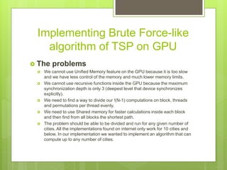 Implementing Brute Force-like
algorithm of TSP on GPU
 The problems
 We cannot use Unified Memory feature on the GPU because it is too slow
and we have less control of the memory and much lower memory limits.
 We cannot use recursive functions inside the GPU because the maximum
synchronization depth is only 3 (deepest level that device synchronizes
explicitly).
 We need to find a way to divide our !(N-1) computations on block, threads
and permutations per thread evenly.
 We need to use Shared memory for faster calculations inside each block
and then find from all blocks the shortest path.
 The problem should be able to be divided and run for any given number of
cities. All the implementations found on internet only work for 10 cities and
below. In our implementation we wanted to implement an algorithm that can
compute up to any number of cities.
 