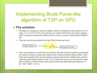 Implementing Brute Force-like
algorithm of TSP on GPU
 The solution
 We begin by creating an array of integers which correspond to each city (ex. for 10
cities = [ 1 2 3 4 5 6 7 8 9 10 ]) and then we create a N*N array of random integers
which is going to include the distance from a city to a city (ex. distance[from1][to2] =
45).
 Then we use the permutation formula P(N,k) where we have:
 Then we calculate k to find how many blocks, threads and permutations per threads
we need by using our limits (permutations per thread should be below 5040). If the
limits are exceeded then we are going to execute the kernel multiple times until we
reach the desired permutations. (ex. For 13 cities we have to run the kernel 8 times
with 24 blocks of 495 threads where each thread calculate 5040 permutations. 8 *
24 * 495 * 5040 = !(13-1).
Permutations per thread
Number of threads
 