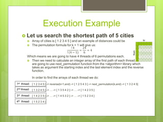 Execution Example
 Let us search the shortest path of 5 cities
 Array of cities is [ 1 2 3 4 5 ] and an example of distances could be
 The permutation formula for k = 1 will give us:
! 4
! (4 − 1)
=
24
6
= 4
Which means we are going to have 4 threads of 6 permutations each.
 Then we need to calculate an integer array of the first path of each thread. We
are going to use next_permutation function from the <algorithm> library which
takes as argument the starting index and the last element index and the reverse
function.
In order to find the arrays of each thread we do:
[ 1 2 3 4 5 ] -> reverse(k+1,end) -> [ 1 2 5 4 3 ] -> next_permutation(k,end) -> [ 1 3 2 4 5]
[ 1 3 2 4 5 ] -> … -> [ 1 3 5 4 2 ] -> … -> [ 1 4 2 3 5 ]
[ 1 4 2 3 5 ] -> … -> [ 1 4 5 3 2 ] -> … -> [ 1 5 2 3 4 ]
[ 1 5 2 3 4 ]
0 1 2 3 4
0 0 1 2 3 4
1 1 0 2 3 4
2 1 2 0 3 4
3 1 2 3 0 4
4 1 2 3 4 0
from
to
1st thread:
2nd thread:
3rd thread:
4th thread:
 