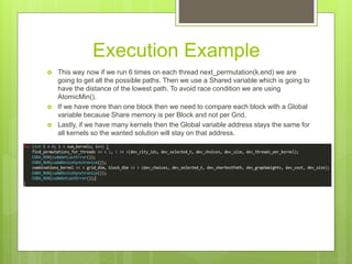 Execution Example
 This way now if we run 6 times on each thread next_permutation(k,end) we are
going to get all the possible paths. Then we use a Shared variable which is going to
have the distance of the lowest path. To avoid race condition we are using
AtomicMin().
 If we have more than one block then we need to compare each block with a Global
variable because Share memory is per Block and not per Grid.
 Lastly, if we have many kernels then the Global variable address stays the same for
all kernels so the wanted solution will stay on that address.
 