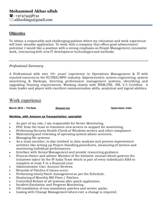 Mohammed Akbar ullah
: +97474458741
:akbarkings@gmail.com
Objective
To obtain a responsible and challenging position where my education and work experience
will have valuable application. To work with a company that offers good advancement
potential .I would like a position with a strong emphasis on People Management, innovative
work, interacting with new IT development technologies and methods.
Professional Summary
A Professional with over 10+ years’ experience in Operations Management & IT with
reputed concerns in the IT/ITES/BPO industry. Experienced in system engineering, system
monitoring & Backups, directing performance management systems, identifying and
upgrading Training requirements. Working closely with ITSM/ITIL. ITIL V.3 Certified. A
team leader and player with excellent communication skills, analytical and logical abilities.
Work experience
March 2016 – Till Date Amazon Inc Hyderabad, India
Working with Amazon as Transportation specialist
 As part of my role, I am responsible for Server Monitoring.
 POC from the team to transition new servers in support for monitoring.
 Performing Security Health Check of Windows servers and other compliance.
 Maintaining and reviewing of operating system admin accounts.
 Managing file systems.
 As a team member, is also involved in data analysis and process improvement
activities like setting up Project-Handling procedures, measuring of metrics and
monitoring individual performances.
 Interface with Senior Management and provide resourcing guidance.
 Process Owner and advisor Member of the Initiative counsel which governs the
initiatives taken by the PI India Team which is part of every individual’s KRA to
complete at least 4 in a financial year.
 Administrative User Account Reviews.
 Removal of Patches if issues occur.
 Performing timely Patch management as per the Schedule.
 Deploying of Monthly MS Fixes / Patches.
 Controlled Reboot of all systems after patch application.
 Incident Escalation and Progress Monitoring.
 OS installation of non mandatory patches and service packs.
 Liasing with Change Management where ever a change is required.
 