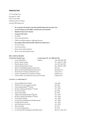 RANDYLEE RICE
3515 East Eagle Trail
Hernando, FL 34442
Cell (352) 422-4493
OCONUS Cell 070-574-4293
ranman612001@yahoo.com
• E5, Sergeantin the Marine Corps.HonorableDischarge afterServing6 Years
• SecretClearance since Feb.2009, currentlyactive since July2012
• Eligible forTop SecretClearance
• Sergeantof the Guard
• Patrolling
• Entry Control Point NCO
• FOB (ForwardOperatingBase, Afghanistan) Security
• Knowledge of Microsoft Word 2007, 2010,Power Point & Excel
• Fire Arms Trainer
• Fire Arms Instructor
• Mortar Trainer 60mm and82mm
• SPG-9 73mm Recoiless Rife Trainer
EDUCATION & TRAIING
United States Marine Corps Camp Lejeune, NC Jul. 2006-Jul.2012
• LecantoHigh School Diploma Aug. 2004-May2006
• Marine Combat Training Nov. 2006Nov. 2006
• Machine Gunners Course Apr. 2007-Apr. 2007
• InfantryMachineGunners Course Dec. 2008-Dec.2008
• Marine Combat MarksmanshipCoaches Course July 2011
• Marine Combat MarksmanshipInstructors Course December 2011
• Marine Physical TrainingCoordinators Course January 2012
• Current ConcealedCarryLicense State of Florida February 2015
• Current Vehicle and Motorcycle License Stateof Florida February 2015
AWARDS & ACCOMPLISHMENTS
 National Defense Service Medal Aug. 2006
 Global War On TerrorismService Medal Feb. 2007
 IraqCampaign Medal (2
nd
Award) Nov. 2007
 Sea Service Deployment Medal (1
st
Award) Nov. 2007
 Naval Unit Citation Jan. 2008
 GoodConduct Medal Jul. 2009
 AfghanistanCampaign Medal (2
nd
award) Nov. 2009
 Sea Service Deployment Medal (2
nd
award) Nov. 2009
 NATO ISAF Campaign Nov. 2009
 Certificate Of Commendation(Individual Award) Nov. 2009
 Presidential Unit Citation Nov. 2009
 Joint Meritorious Unit Award Nov. 2009
 Meritorious Mast Jul. 2010
 (2) Letters ofAppreciation Jul. 2010
 (2) Certificate Of Commendation (Individual Award) Sept. 2011,Mar.2012
 