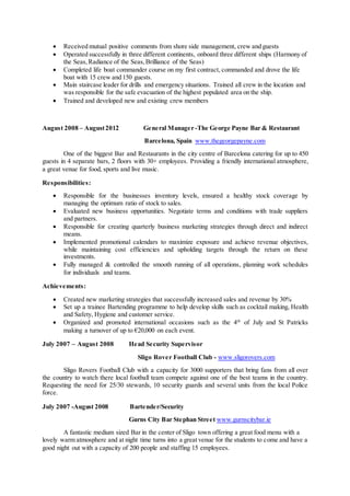  Received mutual positive comments from shore side management, crew and guests
 Operated successfully in three different continents, onboard three different ships (Harmony of
the Seas, Radiance of the Seas,Brilliance of the Seas)
 Completed life boat commander course on my first contract, commanded and drove the life
boat with 15 crew and 150 guests.
 Main staircase leader for drills and emergency situations. Trained all crew in the location and
was responsible for the safe evacuation of the highest populated area on the ship.
 Trained and developed new and existing crew members
August 2008 – August2012 General Manager -The George Payne Bar & Restaurant
Barcelona, Spain www.thegeorgepayne.com
One of the biggest Bar and Restaurants in the city centre of Barcelona catering for up to 450
guests in 4 separate bars, 2 floors with 30+ employees. Providing a friendly international atmosphere,
a great venue for food, sports and live music.
Responsibilities:
 Responsible for the businesses inventory levels, ensured a healthy stock coverage by
managing the optimum ratio of stock to sales.
 Evaluated new business opportunities. Negotiate terms and conditions with trade suppliers
and partners.
 Responsible for creating quarterly business marketing strategies through direct and indirect
means.
 Implemented promotional calendars to maximize exposure and achieve revenue objectives,
while maintaining cost efficiencies and upholding targets through the return on these
investments.
 Fully managed & controlled the smooth running of all operations, planning work schedules
for individuals and teams.
Achievements:
 Created new marketing strategies that successfully increased sales and revenue by 30%
 Set up a trainee Bartending programme to help develop skills such as cocktail making, Health
and Safety, Hygiene and customer service.
 Organized and promoted international occasions such as the 4th
of July and St Patricks
making a turnover of up to €20,000 on each event.
July 2007 – August 2008 Head Security Supervisor
Sligo Rover Football Club - www.sligorovers.com
Sligo Rovers Football Club with a capacity for 3000 supporters that bring fans from all over
the country to watch there local football team compete against one of the best teams in the country.
Requesting the need for 25/30 stewards, 10 security guards and several units from the local Police
force.
July 2007 -August 2008 Bartender/Security
Gurns City Bar Stephan Street www.gurnscitybar.ie
A fantastic medium sized Bar in the center of Sligo town offering a great food menu with a
lovely warm atmosphere and at night time turns into a great venue for the students to come and have a
good night out with a capacity of 200 people and staffing 15 employees.
 