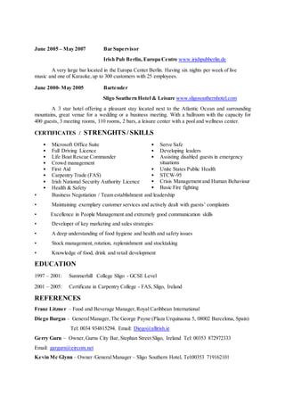 June 2005 – May 2007 Bar Supervisor
Irish Pub Berlin, Europa Centre www.irishpubberlin.de
A very large bar located in the Europa Center Berlin. Having six nights per week of live
music and one of Karaoke,up to 300 customers with 25 employees.
June 2000- May 2005 Bartender
Sligo Southern Hotel & Leisure www.sligosouthernhotel.com
A 3 star hotel offering a pleasant stay located next to the Atlantic Ocean and surrounding
mountains, great venue for a wedding or a business meeting. With a ballroom with the capacity for
400 guests, 3 meeting rooms, 110 rooms, 2 bars, a leisure center with a pool and wellness center.
CERTIFICATES / STRENGHTS / SKILLS
• Microsoft Office Suite
• Full Driving Licence
• Life Boat Rescue Commander
• Crowd management
• First Aid
• Carpentry Trade (FAS)
• Irish National Security Authority Licence
• Health & Safety
• Serve Safe
• Developing leaders
• Assisting disabled guests in emergency
situations
• Unite States Public Health
• STCW-95
• Crisis Management and Human Behaviour
• Basic Fire fighting
• Business Negotiation / Team establishment and leadership
• Maintaining exemplary customer services and actively dealt with guests’ complaints
• Excellence in People Management and extremely good communication skills
• Developer of key marketing and sales strategies
• A deep understanding of food hygiene and health and safety issues
• Stock management, rotation, replenishment and stocktaking
• Knowledge of food, drink and retail development
EDUCATION
1997 – 2001: Summerhill College Sligo - GCSE Level
2001 – 2005: Certificate in Carpentry College - FAS, Sligo, Ireland
REFERENCES
Franz Litzner – Food and Beverage Manager,Royal Caribbean International
Diego Burgas – GeneralManager,The George Payne (Plaza Urquinaona 5, 08002 Barcelona, Spain)
Tel: 0034 934815294. Email: Diego@allirish.ie
Gerry Gurn – Owner,Gurns City Bar, Stephan Street Sligo, Ireland Tel: 00353 872972333
Email: gargurn@eircom.net
Kevin Mc Glynn – Owner /GeneralManager – Sligo Southern Hotel, Tel:00353 719162101
 