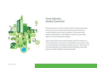 Yerel Adımlar,
Global Çözümler
Global Cleantech Innovation Programı (GCIP), iş fikirlerini yaratırken
temiz enerji sorununa duyarlı olan, kendi enerjisini üretmek için
modeller geliştiren girişimcileri destekliyor. Onları yatırımcılarla
buluşturmakla kalmıyor, sürdürülebilir bir dünya için girişimcilere
eğitim ve mentorluk desteği de sağlıyor.
GCIP, hızlı bir büyüme sürecinden geçmekte olan Türk endüstrisi ve
üretim sektörünün mevcut durumu sürdürebilmesi için enerjinin etkin
ve verimli kullanılması gerektiğinin farkında olarak, T.C. Bilim Sanayi ve
Teknoloji Bakanlığı’nın öncülüğünde Birleşmiş Milletler Endüstriyel
Kalkınma Teşkilatı (UNIDO) tarafından geliştirildi.
08 UNIDO, GCIP
 