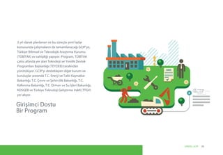 Girişimci Dostu
Bir Program
3 yıl olarak planlanan ve bu süreçte yeni fazlar
konusunda çalışmaların da tamamlanacağı GCIP’ye,
Türkiye Bilimsel ve Teknolojik Araştırma Kurumu
(TÜBİTAK) ev sahipliği yapıyor. Program, TÜBİTAK
çatısı altında yer alan Teknoloji ve Yenilik Destek
Programları Başkanlığı (TEYDEB) tarafından
yürütülüyor. GCIP’yi destekleyen diğer kurum ve
kuruluşlar arasında T.C. Enerji ve Tabii Kaynaklar
Bakanlığı, T.C. Çevre ve Şehircilik Bakanlığı, T.C.
Kalkınma Bakanlığı, T.C. Orman ve Su İşleri Bakanlığı,
KOSGEB ve Türkiye Teknoloji Geliştirme Vakfı (TTGV)
yer alıyor.
Turkey
09UNIDO, GCIP
 