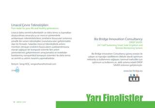 Biz Bridge Innovation Consultancy güneş enerjisi ile
çalışan ve toprağın özelliklerini dikkate alarak optimum
miktarda su kullanımını sağlayan, tarımsal mahsüller için
optimum su kullanımı ve akıllı sulama odaklı DROP
SAVER sistemini geliştirmiştir.
www.biz-bridge.eu
Biz Bridge Innovation Consultancy
DROP SAVER
24/7 Self Sustaining Smart Solar Irrigation and
Remote Monitoring System
Linacol daha verimli kullanılabilir ve daha temiz su kaynakları
oluşturulması amacıyla şu an mevcut yöntemlerle
arıtılamayan mikrokirleticilerin (endokrin bozucular) arıtımına
yönelik ileri arıtım teknolojileri (nanotutucular) geliştirmekte
olan bir firmadır. Sulardan mevcut teknolojilerle arıtımı
mümkün olmayan endokrin bozucuların uzaklaştırılmasına
olanak sağlayan bir kompozit sistemle ileri arıtım
yöntemlerinin geliştirilmesini amaçlamakta ve moleküler
baskılanmış nanopartikül kompozit sistemleri ile daha temiz
ve verimli su arıtımı tasarımı yapmaktadırlar.
İletişim: Sevgi KOÇ, sevgiozhan@hotmail.com
Linacol Çevre Teknolojileri
Pure water for pure life and healthy generations
Yarı Finalistler18 UNIDO, GCIP
 