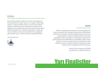 Esenja Şirketi, Makina, Elektrik ve Yazılım teknolojileri ile
enerji sistemlerini tasarlar, geliştirir ve uygular. Geliştirdiği 
Atacan T1 Kapsül modülü tasarımı, hiç bir enerji maliyeti
olmadan  pnömatik bir boru hattında hız kontrolünü de 
sağlayarak çok sayıdaki kapsülü enerji verimli ve güvenli bir
şekilde taşıyabilen bir sistemde çalışmaktadır. Sistem yük
veya yolcularınızı 10 kat daha az mekanik araç ağırlığı ile
yakıt masrafı ve CO2 salınımı olmadan taşıyabilmektedir.
www.esenja.com
ESENJA
We Design & Develop Green Future for the Next Generation
DeHA’nın geliştirdiği yenilenebilir enerji kaynağının tek
ihtiyacı üzerinden kara taşıtlarının geçmesidir. Geliştirdikleri
sistemin temel çalışma prensibi faraday indüksiyon yasasına
dayanmaktadır. Taşıtlar hareketli kasislerin üzerinden
geçtiğinde sistem çalışmakta ve manyetizma sayesinde bir
potansiyel fark elde edilmektedir. Hazırladıkları 3000 sarımlık
4 bobin ve 10 mm çapında 60 mm uzunluğunda 4 adet
silindirik neodyum mıknatıs kullanılan minyatür prototip
sistem tek sefer çalıştığında 48 volt üretmiştir.
İletişim: Ömer Denizhan SATILMIŞ
gs_denizhan_gs_09@hotmail.com
Kasislerin gizli enerjisi
DeHA
Yarı Finalistler20 UNIDO, GCIP
 