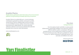 Anadolu Plazma’nın geliştirdiği yeni ve temiz teknoloji,
mobil plazma gazlaştırma metodu, herhangi bir yerdeki,
mesela kümes hayvanı çiftliklerindeki, küresel ısınmaya
ve çevre kirliliğine yol açan atıkların ekonomiye yeniden
kazandırılmasını sağlamaktadır. Bu metod sayesinde
atıklardan elektrik ve tarım/inşaat sektörlerinde kullanılan
biyolojik kömür (biochar) elde edilmektedir.
www.anadoluplazma.com
Anadolu Plazma
Mobile plasma gasification plant that reduces the environmental
pollution and generating renewable electricity at anywhere
Eco-tron güneş enerjisi santralleri ve güneş paneli
kullanıcılarına, geliştirdiği Intelligent Snow Remover System’i
(ISRS) ile etkili bir çözüm sunmaktadır. ISRS güneş
panellerinde kar ve buz toplanmasını önleyici bir yazılım ve
donanım kombinasyonudur. ISRS güneş panellerinin sadece
kurulum ve işletme maliyetlerini azaltmakla kalmaz, aynı
zamanda verimliliklerini de arttırır.
 www.eco-tron.com
Eco-tron
Ecologic Electrons
Yarı Finalistler 21UNIDO, GCIP
 