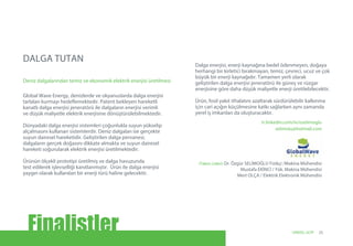 Deniz dalgalarından temiz ve ekonomik elektrik enerjisi üretilmesi
tr.linkedin.com/in/oselimoglu
selimolu@hotmail.com
(Takım Lideri) Dr. Özgür SELİMOĞLU Fizikçi /Makina Mühendisi
Mustafa EKİNCİ / Yük. Makina Mühendisi
Mert OLÇA / Elektrik Elektronik Mühendisi
Global Wave Energy, denizlerde ve okyanuslarda dalga enerjisi
tarlaları kurmayı hedeflemektedir. Patent bekleyen hareketli
kanatlı dalga enerjisi jeneratörü ile dalgaların enerjisi verimli
ve düşük maliyetle elektrik enerjisine dönüştürülebilmektedir.
Dünyadaki dalga enerjisi sistemleri çoğunlukla suyun yükselip
alçalmasını kullanan sistemlerdir. Deniz dalgaları ise gerçekte
suyun dairesel hareketidir. Geliştirilen dalga pervanesi,
dalgaların gerçek doğasını dikkate almakta ve suyun dairesel
hareketi soğurularak elektrik enerjisi üretilmektedir.
Ürünün ölçekli prototipi üretilmiş ve dalga havuzunda
test edilerek işlevselliği kanıtlanmıştır. Ürün ile dalga enerjisi
yaygın olarak kullanılan bir enerji türü haline gelecektir.
Dalga enerjisi, enerji kaynağına bedel ödenmeyen, doğaya
herhangi bir kirletici bırakmayan, temiz, çevreci, ucuz ve çok
büyük bir enerji kaynağıdır. Tamamen yerli olarak
geliştirilen dalga enerjisi jeneratörü ile güneş ve rüzgar
enerjisine göre daha düşük maliyetle enerji üretilebilecektir.
Ürün, fosil yakıt ithalatını azaltarak sürdürülebilir kalkınma
için cari açığın küçülmesine katkı sağlarken aynı zamanda
yerel iş imkanları da oluşturacaktır.
DALGA TUTAN
Finalistler 25UNIDO, GCIP
 