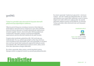 seaydin@itu.edu.tr
(Takım Lideri) Sevcan AYDIN
Fatma Nur Şeyma YAVUZ
Ülkemiz petrol ihtiyacının neredeyse tamamını ithal ettiği için
kullandığımız akaryakıt Dünya ortalamasına göre daha pahalıdır.
Ayrıca bu durum güvenilir ve sürekli olarak petrole ulaşmamızın
önünde engeldir. Çözüm, ekonomik yolla milli biyoyakıtımızın
üretilmesidir. Biyoyakıt, araçların motorlarında değişiklik
yapılmaksızın petrole alternatif olabilecek tek yakıt türüdür.
Projede şirket tarafından geliştirilmiş MİL-YAK isimli alg suşu
kullanılacaktır. Bu suş, yüksek yağ içeriğine sahip olup, olumsuz
çevre koşullarına karşı dayanıklıdır (atık suda yaşayabilir) ve bunların
yanı sıra ticari önemi olan astaksantin pigmentini yüksek oranda
içermektedir. MİL-YAK kullanılarak kurulacak sistem, atıksu arıtım
tesisi olan işletmelere entegre edilecektir.
Bu sistem sayesinde: atıksu arıtımı, verimli biyodizel üretimi,
biyogaz üretimi ve pigment üretimi eş zamanlı gerçekleştirilecektir.
Bu sistem sayesinde “maksimum yağ verimi - minimum
maliyet - sıfır atık” hedefi gerçekleştirilecektir. Bu sistem
işletmelerde sorun teşkil eden atıklardan, enerji ve katma
değerli ürün elde edilmesini sağlayacaktır. Bu sayede
işletmeler atıklarını paraya çevireceklerdir. En önemlisi
Türkiye petrolden daha ekonomik olan yerli biyoyakıt
üretecektir.
greENG
Türkiye’nin petrolden daha ekonomik bir biyoyakıt alternatifi
geliştirerek dışa bağımlılığının azaltılması.
Finalistler 27UNIDO, GCIP
 