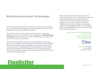 Konya Teknokent, A2-303 Selçuklu/KONYA
0531 571 08 49
misaltasarim@gmail.com
www.misaldesign.com
(Takım Lideri) Elif ORAN
Bülent ORAN
Ömer Faruk ORAN
Deniz Araçları için Elektrikli Sualtı Jet Motoru çevre dostudur ve içerdiği
yeni su jeti teknolojisi ile oldukça hızlı, servo kontrolü ile sıra dışı manevra
kabiliyetine sahip uzun menzilli bir motordur.
Dış görünüm olarak uçak jet motorlarına benzeyen bu su altı tahrik
sistemi hava jeti yerine su altında su jeti ile çalıştığından “Elektrikli Deniz
Jet Motoru” olarak adlandırılmıştır. TR2011/09302 başvuru numarası ile
ulusal patent başvurusu yapılmıştır.
Elektrikli deniz araçlarında yaşanan en önemli problemler düşük itme
gücü ve kısa menzildir. Yeni ürünümüzün benzerlerinden üstün özellikleri
şunlardır: Su altında çalıştığı için dışından ve içinden hızla geçen deniz
suyu ile soğutulur ve dolayısıyla benzer boyuttaki diğer motorlara göre
çok daha yüksek akımlar ile kullanılabilir ve en az 5 kat daha güçlüdür.
Jet moturu içerdiği pompa elemanları sayesinde optimum verimde su jeti
ile daha hızlı itme gücü sağlar.
Halen ülkemizde yaklaşık 54.000 küçük ve orta
segment deniz aracı mevcut olup bunların çoğu fosil
yakıt kullanmaktadır. Buna karşın ürünümüz
tamamen çevre dostudur. Elektrik motorlarının
yüksek verimi ile enerji tasarrufu, konumlama
özellikleriyle de manevra kabiliyeti ve dolayısıyla
kullanım kolaylığı sağlanmaktadır. Ürün kompleks
bileşenler içermediğinden üretimi ve montajı kolay,
bakım masrafları düşüktür.
Misal Innovative Green Technologies
Finalistler 31UNIDO, GCIP
 