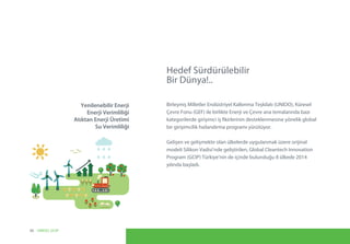Hedef Sürdürülebilir
Bir Dünya!..
Birleşmiş Milletler Endüstriyel Kalkınma Teşkilatı (UNIDO), Küresel
Çevre Fonu (GEF) ile birlikte Enerji ve Çevre ana temalarında bazı
kategorilerde girişimci iş fikirlerinin desteklenmesine yönelik global
bir girişimcilik hızlandırma programı yürütüyor.
Gelişen ve gelişmekte olan ülkelerde uygulanmak üzere orijinal
modeli Silikon Vadisi’nde geliştirilen, Global Cleantech Innovation
Program (GCIP) Türkiye’nin de içinde bulunduğu 8 ülkede 2014
yılında başladı.
Yenilenebilir Enerji
Enerji Verimliliği
Atıktan Enerji Üretimi
Su Verimliliği
06 UNIDO, GCIP
 