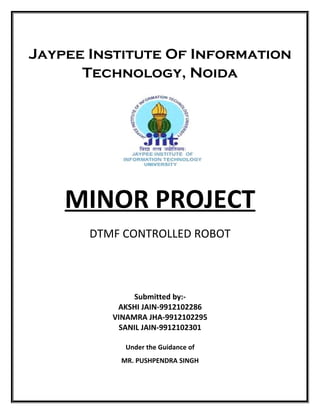 A
MINOR PROJECT
DTMF CONTROLLED ROBOT
Submitted by:-
AKSHI JAIN-9912102286
VINAMRA JHA-9912102295
SANIL JAIN-9912102301
Under the Guidance of
MR. PUSHPENDRA SINGH
Jaypee Institute Of Information
Technology, Noida
 