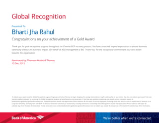 Presented To:
Bharti Jha Rahul
Congratulations on your achievement of a Gold Award
Thank you for your exceptional support throughout the Chennai BCP recovery process. You have stretched beyond expectation to ensure business
continuity without any business impact. On-behalf of ASD management a BIG "Thank You" for the exceptional commitment you have shown
towards the organization
Nominated by: Thomson Madathil Thomas
10 Dec 2015
To redeem your award, visit the Global Recognition page on Flagscape and select Receive to begin shopping for catalog merchandise or a gift card/voucher of your choice. You also can redeem your award from any
internet-enabled computer by accessing the Global Recognition program at bankofamerica.com/associates. If you have any problems redeeming your award, contact customer support at
bankofamericaglobalrecognition@octanner.com. Global Recognition awards and Appreciation Points balances do not expire for active employees, including those who are on a paid or unpaid leave of absence or on
Long-term Disability. If employment with Bank of America terminates voluntarily or involuntarily, including retirement, outstanding Global Recognition awards and Appreciation Points balances will expire 30
calendar days from the date of termination. Former associates must contactbankofamericaglobalrecognition@octanner.com to redeem your award. No exceptions will be made 30 calendar days after termination.
We’re better when we’re connected
Global Recognition
 