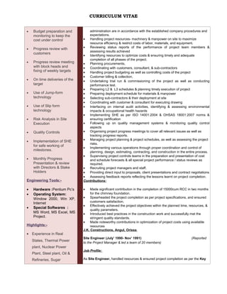 CURRICULUM VITAE
• Budget preparation and
monitoring to keep the
cost under control
• Progress review with
customers
• Progress review meeting
with block heads and
fixing of weekly targets
• On time deliveries of the
target
• Use of Jump-form
technology
• Use of Slip form
technology
• Risk Analysis in Site
Execution
• Quality Controls
• Implementation of SHE
for safe working of
milestones.
• Monthly Progress
Presentation & review
with Directors & Stake
Holders
Engineering Tools:-
• Hardware :Pentium Pc’s
• Operating System:
Window 2000, Win XP,
Internet
• Special Softwares :
MS Word, MS Excel, MS
Project.
Highlights:-
• Experience in Real
States, Thermal Power
plant, Nuclear Power
Plant, Steel plant, Oil &
Refineries, Sugar
administration are in accordance with the established company procedures and
expectations.
• Handling project resources- machinery & manpower on site to maximize
resource efficiency & restrict costs of labor, materials, and equipment.
• Reviewing status reports of the performance of project team members &
assessing results achieved
• Identifying resources to optimize costs & ensuring timely and adequate
completion of all phases of the project.
• Planning procurements,
• Coordinating with customers, consultant, & sub-contractors
• Handling project budgeting as well as controlling costs of the project
• Customer billing & collection,
• Undertaking trial run & commissioning of the project as well as conducting
performance test.
• Preparing L2 & L3 schedules & planning timely execution of project
• Preparing deployment schedule for materials & manpower
• Selecting sub-contractors & their deployment at site
• Coordinating with customer & consultant for executing drawing
• Interfacing on internal audit activities, identifying & assessing environmental
impacts & occupational health hazards
• Implementing SHE as per ISO 14001:2004 & OHSAS 18001:2007 norms &
ensuring certification
• Following up on quality management systems & monitoring quality control
aspects
• Organising project progress meetings to cover all relevant issues as well as
tracking progress reports.
• Managing project planning & project schedules, as well as assessing the project
risks.
• Implementing various operations through proper coordination and control of
planning, design, estimating, contracting, and construction in the entire process.
• Supervising project controls teams in the preparation and presentation of cost
and schedule forecasts & all special project performance / status reviews as
required.
• Recruiting project managers and staff.
• Providing direct input to proposals, client presentations and contract negotiations
• Assessing feedback reports reflecting the lessons learnt on project completion.
Contributions:
• Made significant contribution in the completion of 15000cum RCC in two months
for the chimney foundation.
• Spearheaded the project completion as per project specifications, and ensured
customers satisfaction.
• Effectively achieved the project objectives within the planned time, resources, &
quality parameters.
• Introduced best practices in the construction work and successfully met the
stringent quality standards.
• Made noteworthy contributions in optimization of project costs using available
resources
J.K. Constructions, Angul, Orissa
Site Engineer (July’ 1990- Nov’ 1991) (Reported
to the Project Manager & led a team of 20 members)
Job Profile:
As Site Engineer, handled resources & ensured project completion as per the Key
 