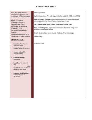 CURRICULUM VITAE
Road. Kol-700027,India.
Email:d.nehru@ymail.com
Contact No.+919007014466
4)Mr.R.C.Tripathy,
DGM(Mech. Project),
Captive Power Plant,
NATIONAL ALUMINIUM
COMPANY LTD.
Dist:Angul,Odisha,India
Email Id:
rctripathy@nalcoindia.co.in
Contact No.+919437026220
OTHER DETAILS:-
• Location:-Anywhere in
Abroad or India .
• Notice Period:-One month
• Current salary PA:-
44.50 lacs(INR)
• Expected Salary:-
Negotiable.
• Lead Time To Join:- 30
days
-Max.
One Month from the date of
receipt of App. Letter
• Passport No.& Validity:-
H1529244 Valid Till
24.11.2018
PPGCL/Allahabad.
Jay Enn Associates Pvt. Ltd, Kapurthala, Punjab (July 1989- June 1990)
Role: As Project Engineer, supervised construction of residential colony &
swimming pool for Rail Coach Factory, Kapurthala, Punjab
J.K. Constructions, Angul, Orissa (July 1990- October 1991)
Role: As Site Engineer, supervised construction of a railway bridge near
Bhimcoach, Sambalpur, Odisha.
Details declared above are true to the best of my knowledge.
Your’s truely,
U.C.MOHAPATRA
 