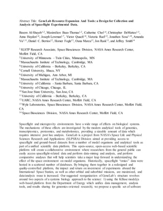 Abstract Title: GeneLab Resource Expansion And Tools: a Design for Collection and
Analysis of Spaceflight Experimental Data.
Basem Al-Shayeb1,2, Maximilien Baas-Thomas1,3, Catherine Choi1,4, Christopher DeMatteo1,5,
Anna Hayden1,6, Joseph Lowman1,7, Victor Quach1,8, Victoria Rael1,9, Jonathon Sosa1,10, Amanda
Vu1,11, Daniel C. Berrios12, Homer Fogle13, Oana Marcu13, Jon Rask13, and Jeffrey Smith14
1 SLSTP Research Associate, Space Biosciences Division, NASA Ames Research Center,
Moffett Field, CA
2 University of Minnesota – Twin Cities, Minneapolis, MN
3 Massachusetts Institute of Technology, Cambridge, MA
4 University of California – Berkeley, Berkeley, CA
5 Cornell University, Ithaca, NY
6 University of Michigan, Ann Arbor, MI
7 Massachusetts Institute of Technology, Cambridge, MA
8 University of California – Santa Barbara, Santa Barbara, CA
9 University of Chicago, Chicago, IL
10 San Jose State University, San Jose, CA
11 University of California – Berkeley, Berkeley, CA
12 UARC, NASA Ames Research Center, Moffett Field, CA
13 Wyle Laboratories, Space Biosciences Division, NASA Ames Research Center, Moffett Field,
CA
14 Space Biosciences Division, NASA Ames Research Center, Moffett Field, CA
Spaceflight and microgravity environments have a wide range of effects on biological systems.
The mechanisms of these effects are investigated by the modern analytical tools of genomics,
transcriptomics, proteomics, and metabolomics, providing a sizeable amount of data which
requires intensive post hoc analysis. GeneLab is a project from NASA's Space Life and Physical
Sciences Research and Applications (SLPSRA) Division aimed at providing access to
spaceflight and ground-based datasets from a number of model organisms and analytical tools as
part of a unified scientific data platform. This open-source, open-access web-based scientific
platform will create a collaborative environment where researchers from the general public can
easily access spaceflight-related data and perform data-mining and analysis, and perform
comparative analyses that will help scientists take a major leap forward in understanding the
effect of the space environment on model organisms. Historically, spaceflight “omics” data were
hosted in a scattered number of databases. By bringing them together in a redesigned and
quality-controlled platform, the impact and return on investment of experiments aboard the
International Space Station, as well as other orbital and suborbital missions, are maximized, and
data/analysis reuse is increased. Our suggested reorganization of GeneLab’s structure revolves
around two aspects of a systems biology approach to the science: 1) using the KBase model,(a
web-based platform from the Department of Energy which unifies data management, analysis
tools, and results sharing for genomics-oriented research), we propose a specific set of software
 