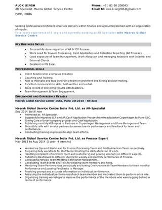 ALOK SINGH Phone: +91 83 90 208043
AR Specialist-Maersk Global Service Centre Email Id: alok.k.singh86@gmail.com
PUNE, INDIA
Seeking professional enrichment in Service Delivery within Finance and Accounting Domain with an organization
of repute.
Total w ork e xpe rie nce of 5 ye ars and curre ntly w orking as AR Spe cialist with Maersk Global
Service Centre
KEY BUSINESS SKILLS
 Successfully done migration of AR & ICP Process.
 Work Lead for Invoice Processing, Cash Application and Collection Reporting (AR Process).
 Good exposure of Team Management, Work Allocation and managing Relations with Internal and
External Clients.
 Excellent in MS Excel.
PROFESSIONAL SKILLS
 Client Relationship and Value Creation
 Coaching and Training
 Able to motivate and lead others in a team environment and Strong decision making.
 Excellent communication skills, both written and verbal.
 Track record of delivering results with deadlines.
 Team Management & Team Engagement.
EMPLOYMENT AND EXPERIENCE DETAILS
Maersk Global Service Center India, Pune Oct 2010 – till date
Maersk Global Service Centre India Pvt. Ltd. as AR-Specialist
Sep 2014 to till now
 Promoted as AR Specialist
 Successfully migrated ICP and AR Cash Application Process from Headquarter Copenhagen to Pune GSC.
 Taking Care of Inter-company process and Cash Application.
 Publishing monthly KPI report to Partners in Copenhagen Management and Pune Management Team.
 Bimonthly calls with service partners to assess team’s performance and feedback for team and
performance.
 Conducting training on process to align team efforts.
Maersk Global Service Centre India Pvt. Ltd. as Process Expert
May 2013 to Aug 2014 (1year- 4 months)
 Worked as Ops and Work Lead for Invoice Processing Team and North American Team respectively.
 Preparing daily workloads for staff & coordinating the daily allocation of work.
 Handling complaints (from both team and customers) and proving solutions on different aspects.
 Publishing Dashboard to different clients for weekly and monthly performance of Process.
 Conducting Periodic Team Meeting with higher Management.
 Conducting Team Events and TNIs for existing team members and hires.
 Mentoring Team Performances periodically and taking One-o-one with Team Members for their monthly
Performance and passing Feedbacks to Manager.
 Providing prompt and accurate information on individual performance.
 Analyzing the individual performance of each team member and motivated them to perform extra mile.
 Organizing training workshops to improve the performance of the members who were lagging behind in
terms of performance.
 