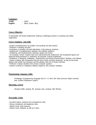 Languages
Arabic : native
English : fluent (native like)
Career Objective
honest professional seeking a challenging position in a growing and stableA responsible and
organization
Career Summary and skills
- Expert in troubleshooting the problem and providing the best solution.
- Proficient in handling the team.
- Experience in providing the best alternatives in the pressure situations.
- experienced in troubleshooting hardware and software problems.
- Configuring and troubleshooting desktops, laptops and serves.
- An innovative thinker, initiative taker and multi-dimensional professional with exceptional logical and
analytical skills possesses 2+ experience as Computer science programmer.
- Experience in designing, developing, implementing and testing computer-based hardware and software.
- Expert in dealing with components that are found inside computer equipment, as well as the actual
devices that contain the computers and the software that runs on those machines
- Proficient in design networks that connect computer systems.
- Expert in working on integrating software programs with computer hardware
Programming language skills:
- Knowledge of programming language like C++, C, Html, Xml, Data structure, Object oriented,
java, Android (Graduation project)
Operating system
- Windows 2000, windows XP, windows vista, windows 7&8, MS Dos
Personality Traits
- Excellent logical, analytical and computational skills.
- Strong motivational and leadership skills.
- Ability to work under pressure.
- Ability to work individual as well as in team.
 