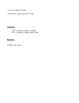 - accuracy and attention to details
- Self-motivated, initiative, high level of energy.
Experience
- 2013-14- Cashier at Romero restaurant
- 2011-12- Rashrash computer shop in Irbid
References
Available upon request
 