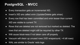 ● Every transaction gets an incremental XID.
● Insert’s XID are called xmin (Update/Delete gets xmax)
● Every row that has been committed and xmin lesser than current
XID are visible to current TX
● Rows that are deleted are not removed but marked as deleted. The
rows that are deleted might still be required by other TX
● Will cause bloat-ness if not taken care off properly
● Vacuum will clean up unused rows (XID wraparound, ~4 bill rows)
● WAL are similar to Oracle’ redo logs
PostgreSQL - MVCC
 