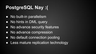 ● No built-in parallelism
● No hints in DML query
● No advance security features
● No advance compression
● No default connection pooling
● Less mature replication technology
PostgreSQL Nay :(
 
