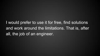 I would prefer to use it for free, find solutions
and work around the limitations. That is, after
all, the job of an engineer.
 