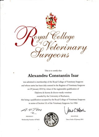 This is to certift that
Alex andru Cons t antin I s ar
was admitted to membetship of the Royal College of Veterinary Sutgeons
and whose name has been duly enteted in the Register of Vetednary Sugeons
on 29 January 2010 by virtue of the tegistetable qualification of
Diploma de licenta de doctor medic veterinar
awarded by the University of Buchatest,
this being a qualification accepted by the Royal College of Vetednary Swgeons
in terms of Section 5A of the Vetetinary Swgeons Act 1966
Fq- 77x*rryU___t
PRESIDENT
Membership Numbe r 657 5632
WCMREGISTRAR
Date of issie: 29 January 2010
 