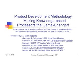  	
  	
  	
  	
  	
  	
  	
  	
   	
  	
  Presenta)on	
  at	
  the	
  8th	
  Workshop	
  of	
  the	
  “IIPCC	
  HK	
  Chapter	
  IP	
  Workshop	
  Series:	
  	
  	
  	
  	
  
IP’s	
  Role	
  in	
  Entrepreneurship	
  &	
  Innova)on”	
  (in	
  HKSTP	
  on	
  April	
  17,	
  2015)	
  
	
  
Prepared	
  by:	
  	
  Al	
  Kwok	
  (郭灿辉)	
  
	
  	
  	
  	
  	
  	
  	
  	
  	
  	
  Governor	
  &	
  Co-­‐founder,	
  IIPCC	
  Hong	
  Kong	
  Chapter	
  
	
  	
  	
  	
  	
  	
  	
  	
  	
  	
  Governor	
  &	
  Co-­‐founder,	
  HKIURCA	
  (⾹香港產學研合作促進會)	
  
	
  	
  	
  	
  	
  	
  	
  	
  	
  	
  Member,	
  HKSAR	
  “IP	
  Trading”	
  Working	
  Group	
  
	
   	
  	
  	
  	
  	
  	
  	
  	
  	
  	
  Governor	
  &	
  Co-­‐founder,	
  Savantas	
  Policy	
  Ins)tute	
  
	
  	
  	
  	
  	
  	
  	
  	
  	
  	
  President,	
  CASPA	
  (华美半导体协会)	
  PRD	
  Chapter	
  
	
  	
  	
  	
  	
  	
  	
  	
  	
  	
  Former	
  VP	
  &	
  CIPO,	
  NetLogic	
  Microsystems	
  (“NETL”)	
  
Product Development Methodology - KBP 1
Product Development Methodology
– Making Knowledge-based
Processors the Game-Changer!
Apr. 17, 2015
 