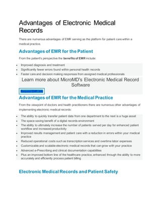 Advantages of Electronic Medical
Records
There are numerous advantages of EMR serving as the platform for patient care within a
medical practice.
Advantages of EMR for the Patient
From the patient's perspective the benefits of EMR include:
 Improved diagnosis and treatment
 Significantly fewer errors found within personal health records
 Faster care and decision making responses from assigned medical professionals
Learn more about MicroMD's Electronic Medical Record
Software
Request EMR Info
Advantages of EMR for the Medical Practice
From the viewpoint of doctors and health practitioners there are numerous other advantages of
implementing electronic medical records:
 The ability to quickly transfer patient data from one department to the next is a huge asset
 The space saving benefit of a digital records environment
 The ability to ultimately increase the number of patients served per day for enhanced patient
workflow and increased productivity
 Improved results management and patient care with a reduction in errors within your medical
practice
 Reduced operational costs such as transcription services and overtime labor expenses
 Customizable and scalable electronic medical records that can grow with your practice
 Advanced e-Prescribing and clinical documentation capabilities
 Plus an improved bottom line of the healthcare practice, enhanced through the ability to more
accurately and efficiently process patient billing
Electronic Medical Records and Patient Safety
 