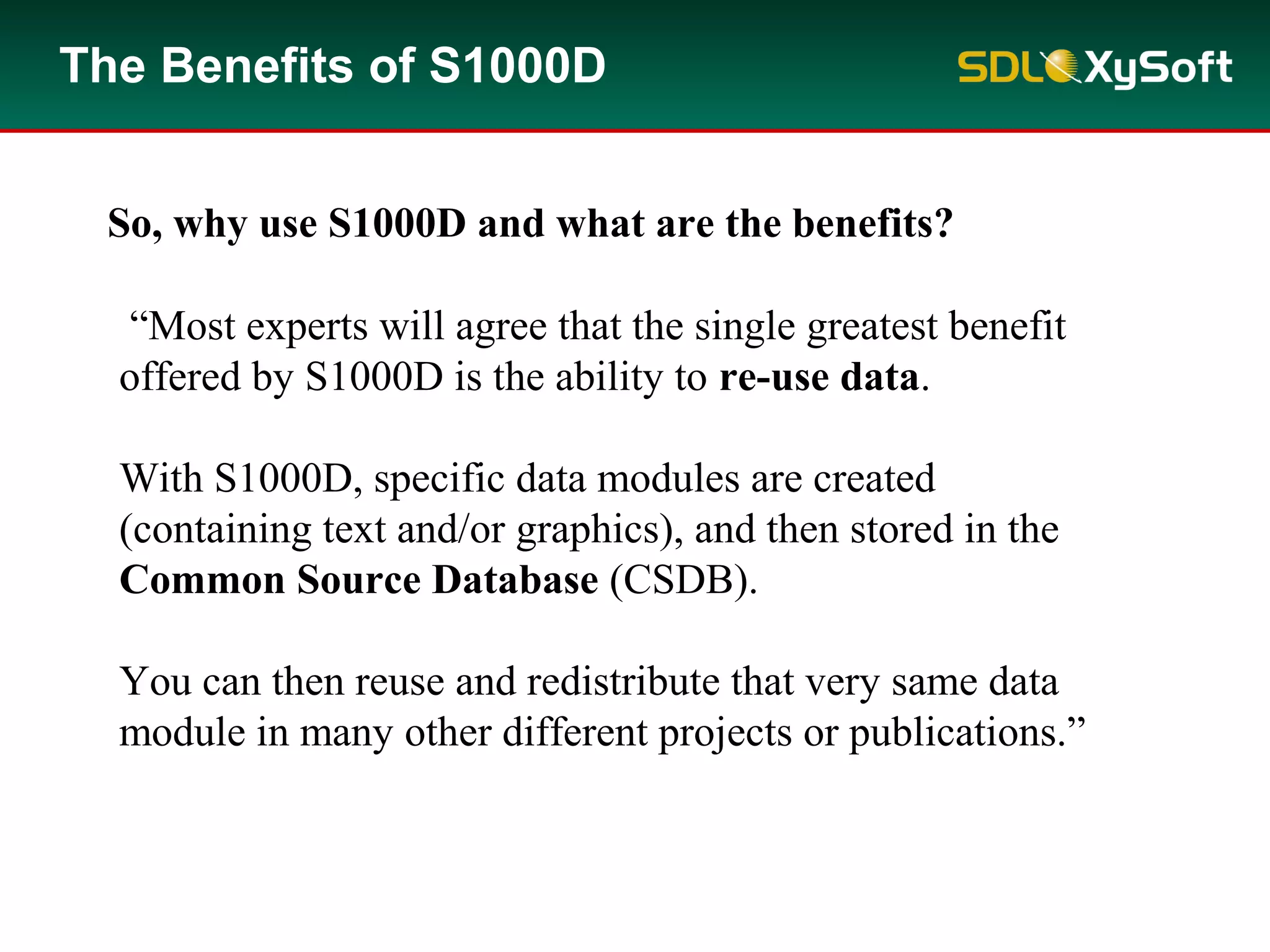 The Benefits of S1000D
“Most experts will agree that the single greatest benefit
offered by S1000D is the ability to re-use data.
With S1000D, specific data modules are created
(containing text and/or graphics), and then stored in the
Common Source Database (CSDB).
You can then reuse and redistribute that very same data
module in many other different projects or publications.”
So, why use S1000D and what are the benefits?
 
