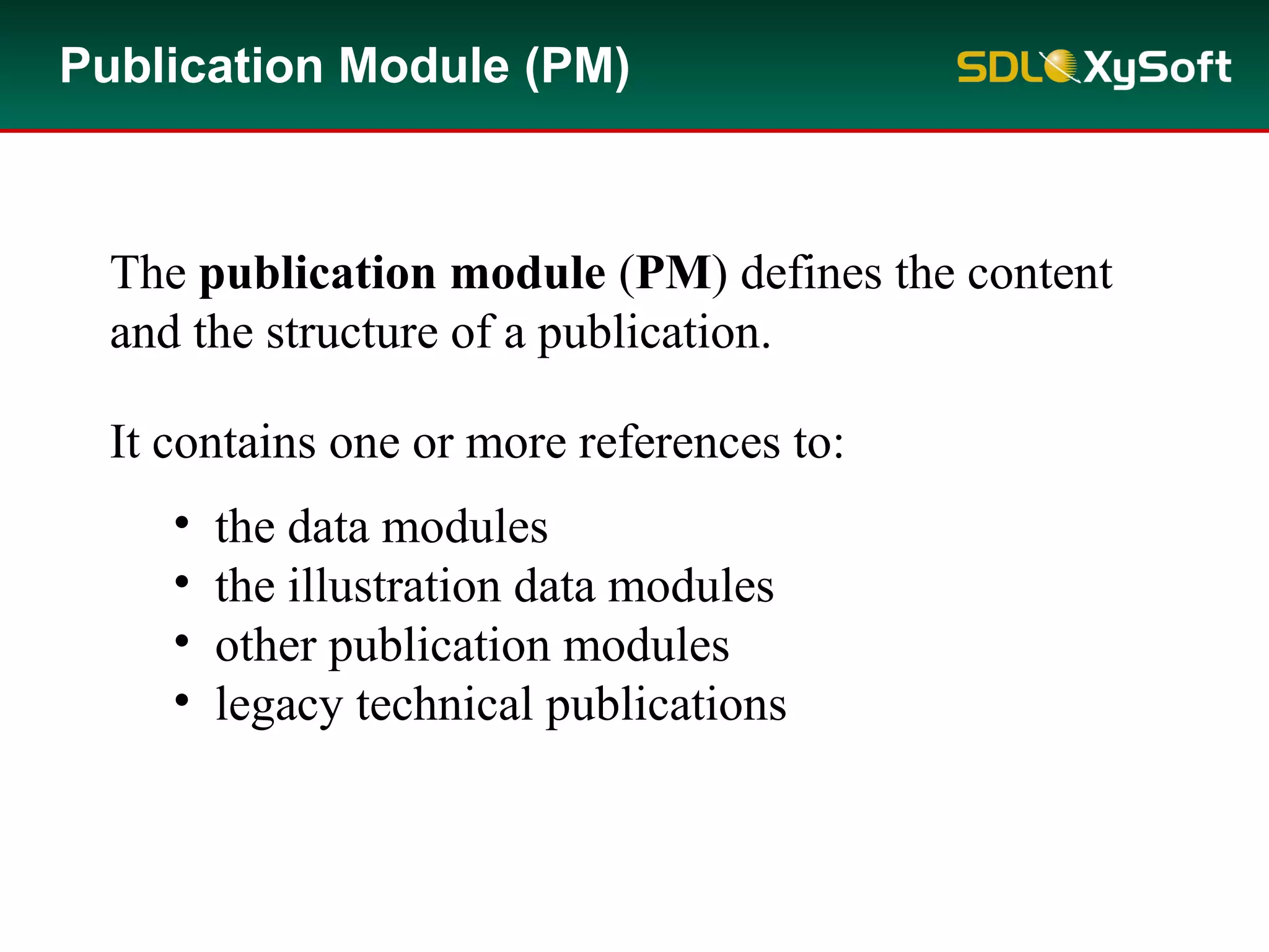 Publication Module (PM)
The publication module (PM) defines the content
and the structure of a publication.
It contains one or more references to:
• the data modules
• the illustration data modules
• other publication modules
• legacy technical publications
 