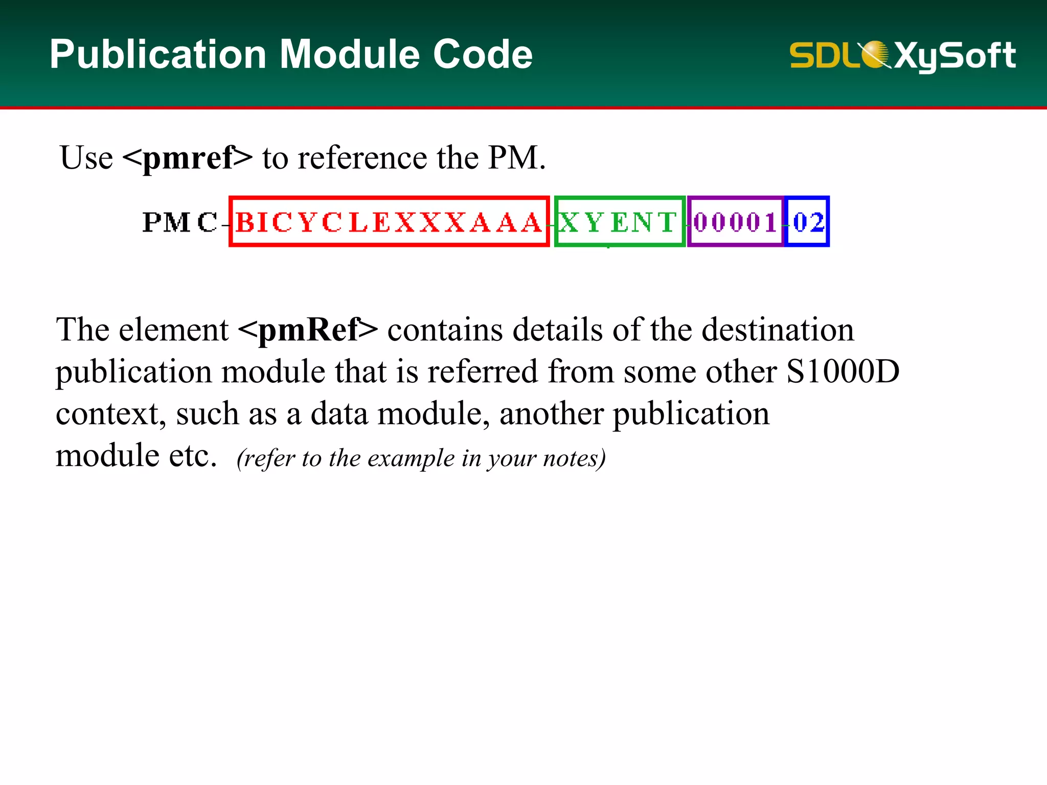 Publication Module Code
Use <pmref> to reference the PM.
The element <pmRef> contains details of the destination
publication module that is referred from some other S1000D
context, such as a data module, another publication
module etc. (refer to the example in your notes)
 