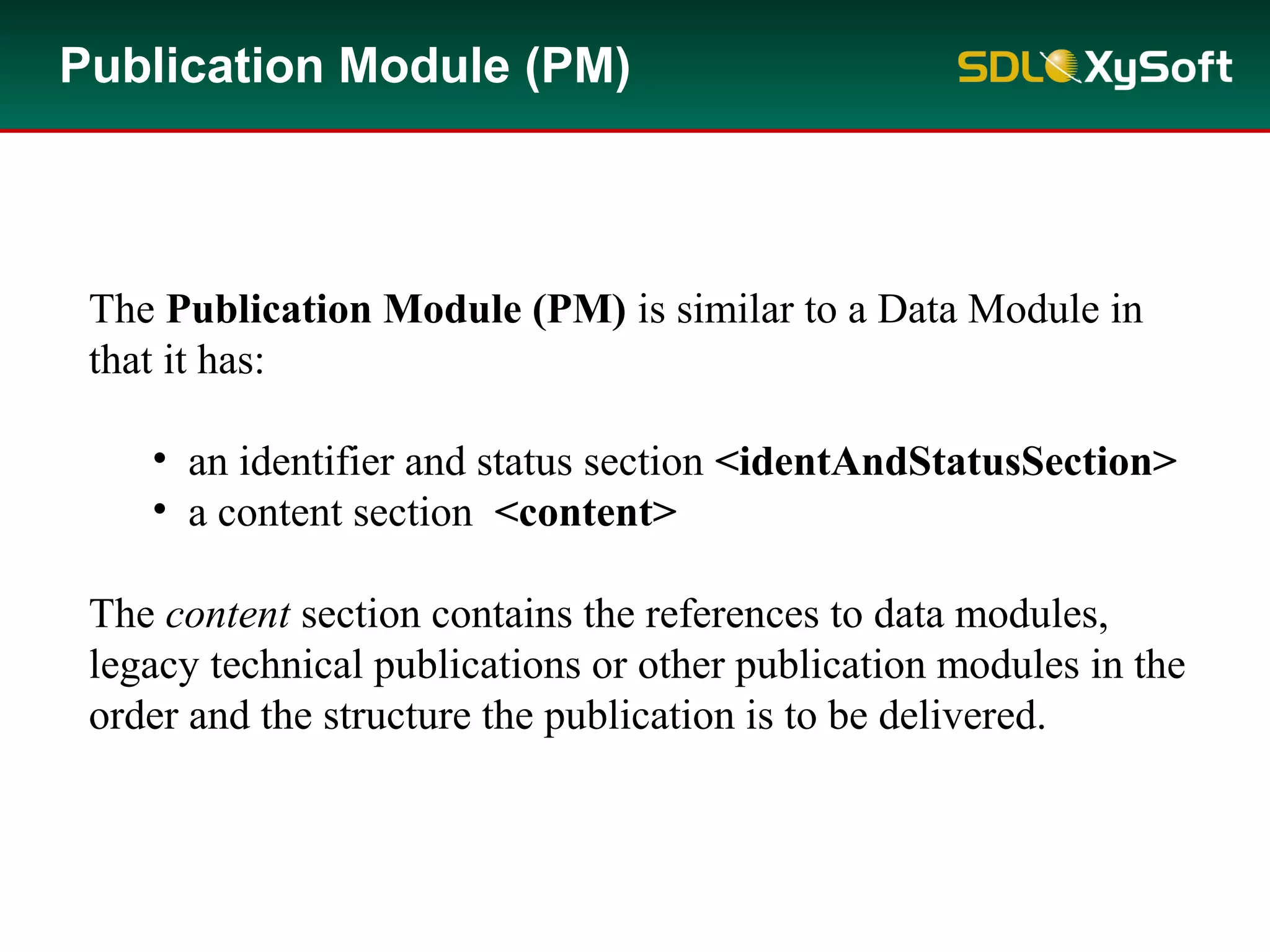 Publication Module (PM)
The Publication Module (PM) is similar to a Data Module in
that it has:
• an identifier and status section <identAndStatusSection>
• a content section <content>
The content section contains the references to data modules,
legacy technical publications or other publication modules in the
order and the structure the publication is to be delivered.
 
