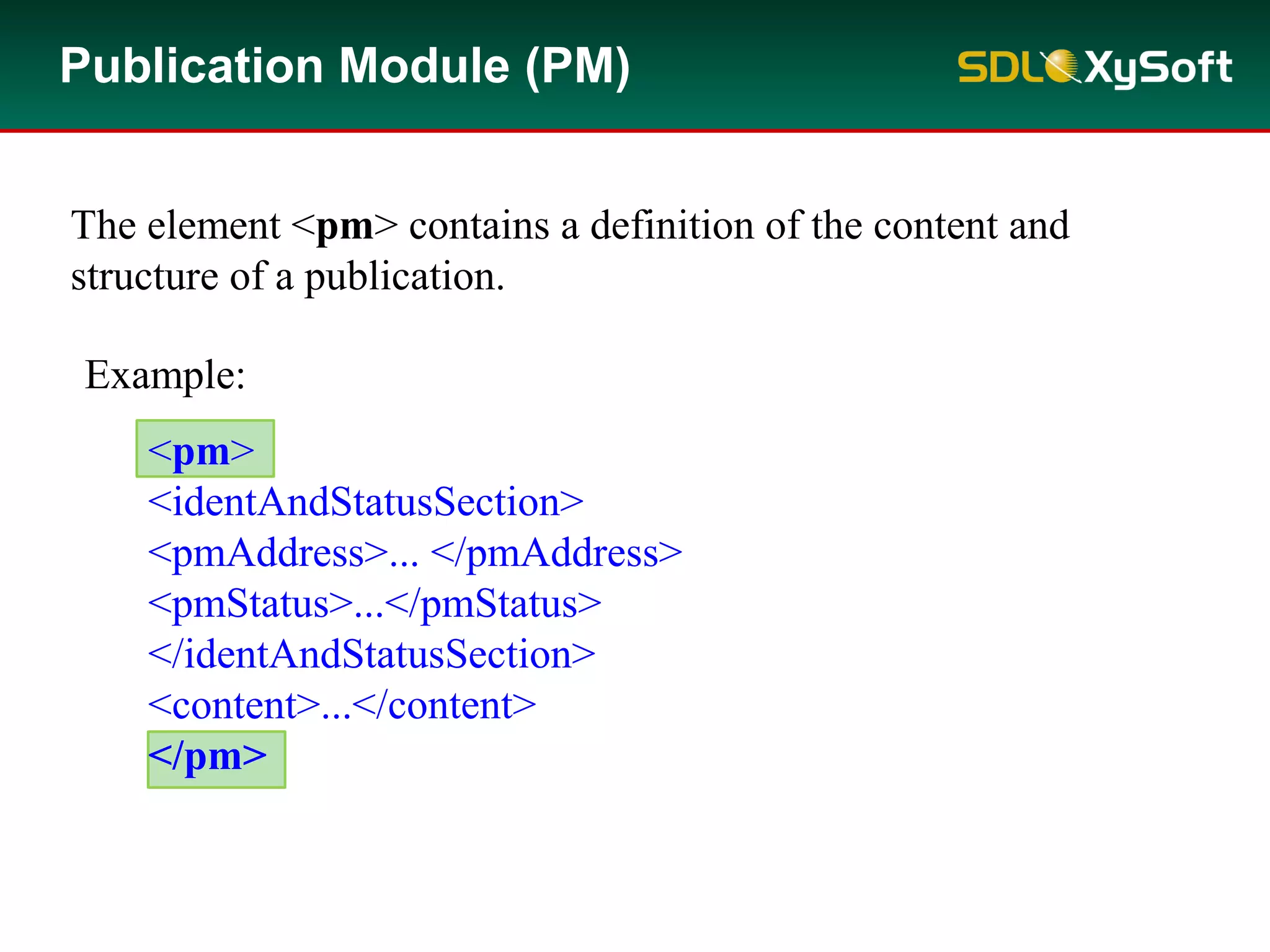 The element <pm> contains a definition of the content and
structure of a publication.
Example:
<pm>
<identAndStatusSection>
<pmAddress>... </pmAddress>
<pmStatus>...</pmStatus>
</identAndStatusSection>
<content>...</content>
</pm>
Publication Module (PM)
 