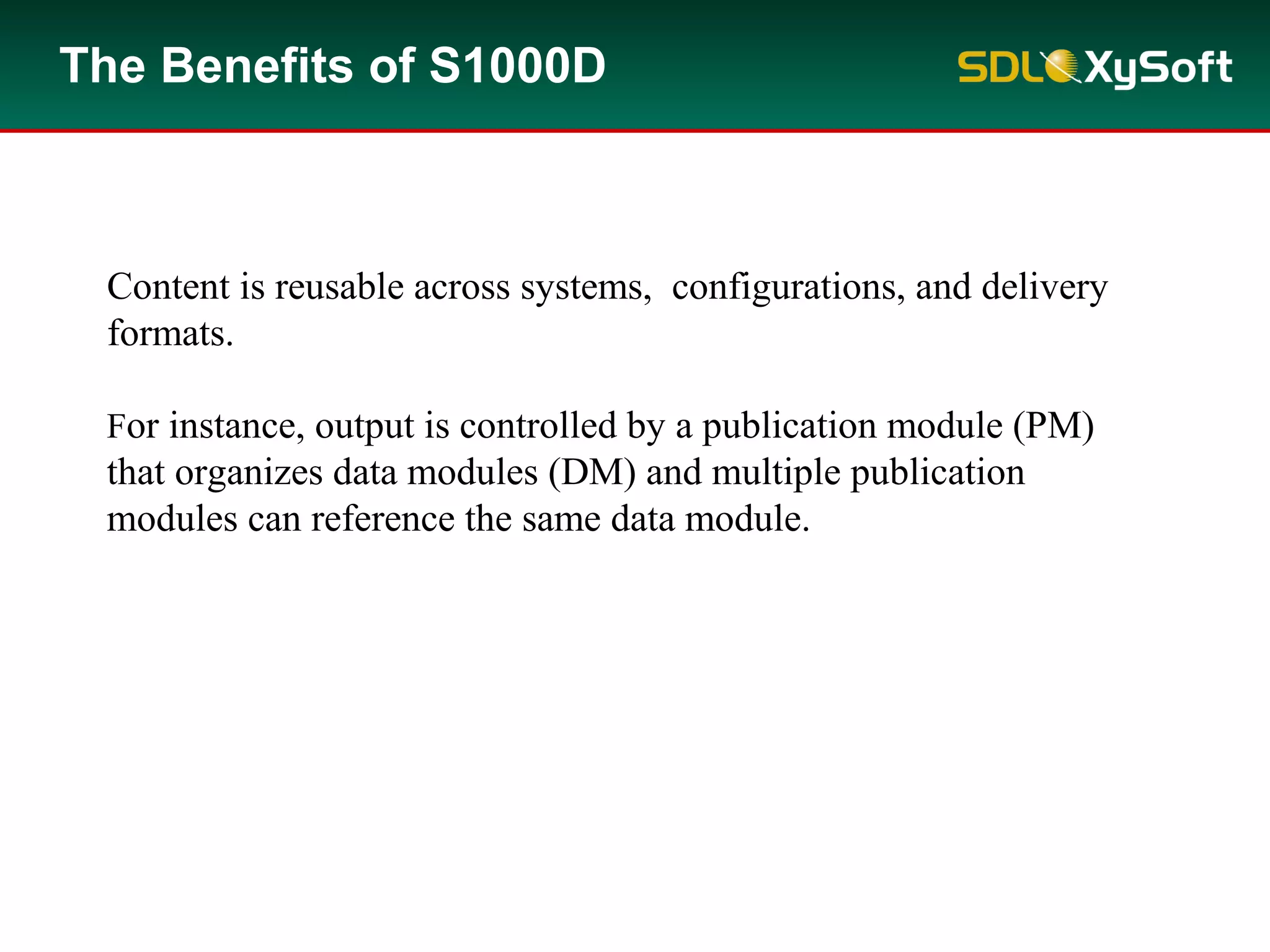 For instance, output is controlled by a publication module (PM)
that organizes data modules (DM) and multiple publication
modules can reference the same data module.
Content is reusable across systems, configurations, and delivery
formats.
The Benefits of S1000D
 