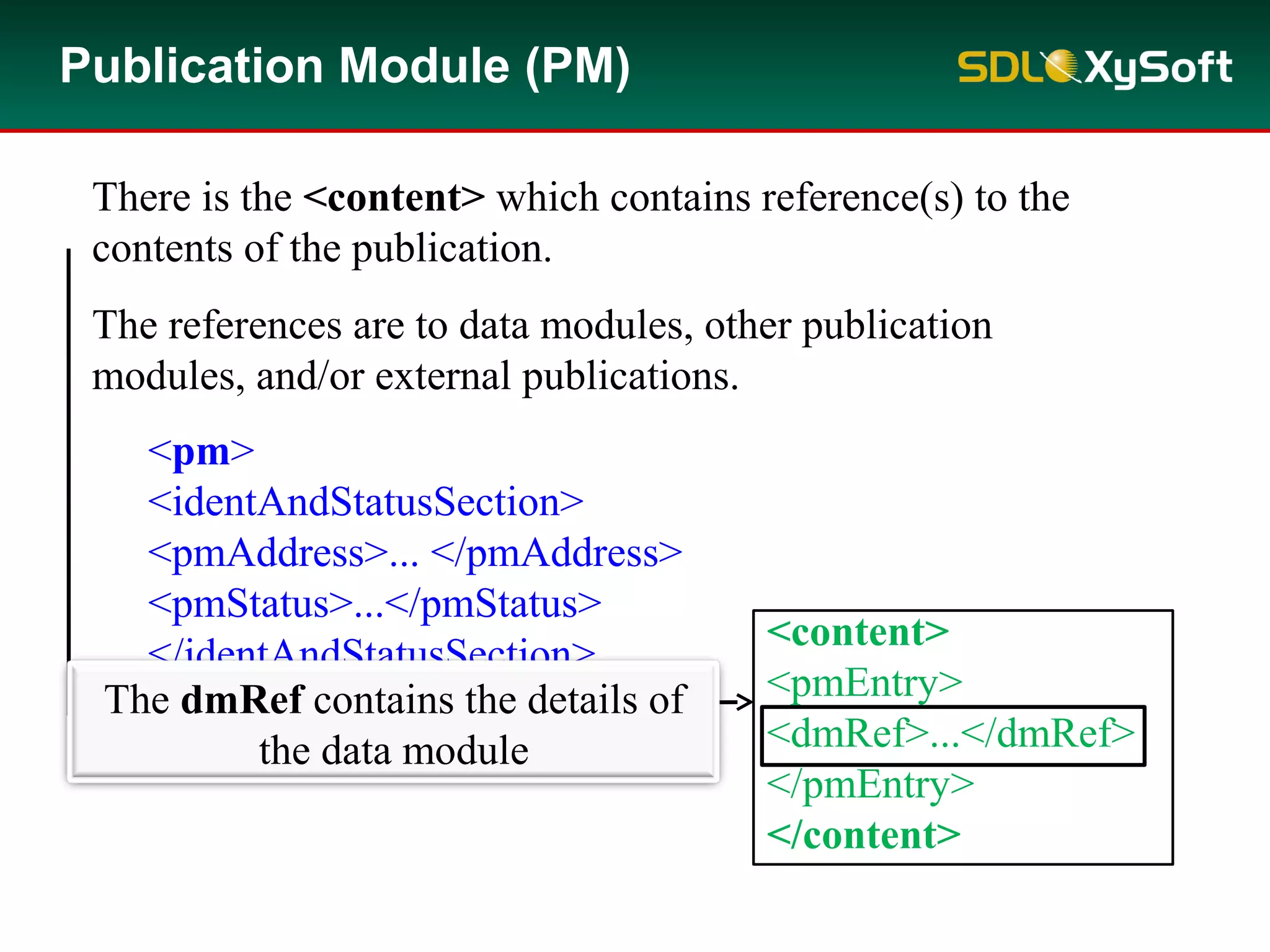 Example:
<pm>
<identAndStatusSection>
<pmAddress>... </pmAddress>
<pmStatus>...</pmStatus>
</identAndStatusSection>
<content>...</content>
</pm>
Publication Module (PM)
There is the <content> which contains reference(s) to the
contents of the publication.
The references are to data modules, other publication
modules, and/or external publications.
The dmRef contains the details of
the data module
<content>
<pmEntry>
<dmRef>...</dmRef>
</pmEntry>
</content>
 