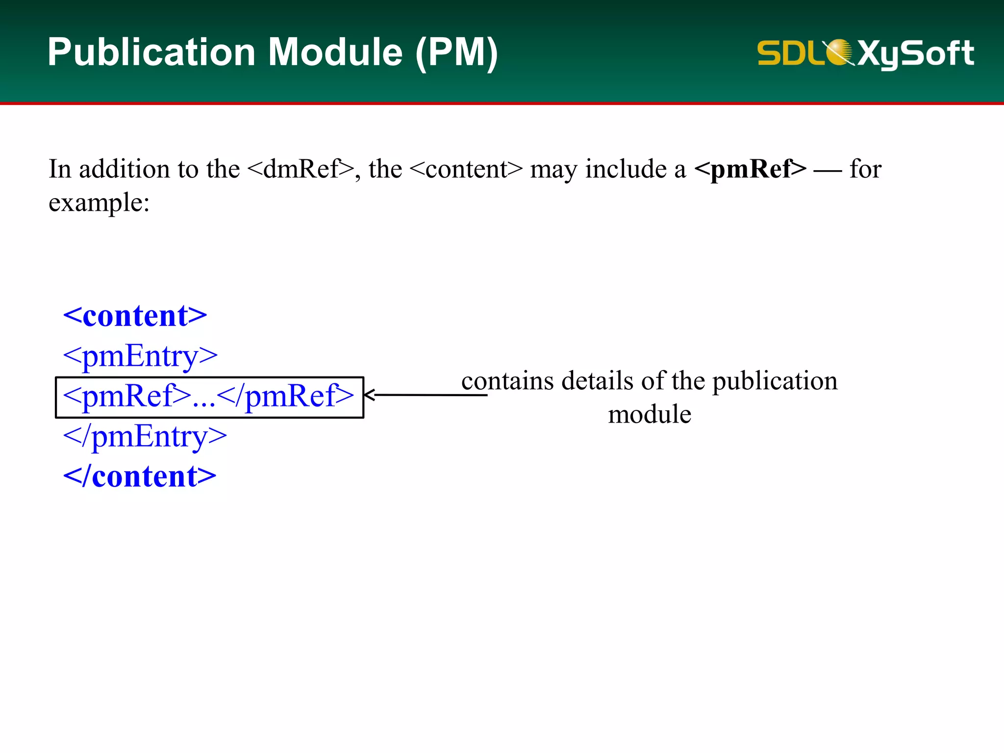 <content>
<pmEntry>
<pmRef>...</pmRef>
</pmEntry>
</content>
In addition to the <dmRef>, the <content> may include a <pmRef> — for
example:
contains details of the publication
module
Publication Module (PM)
 