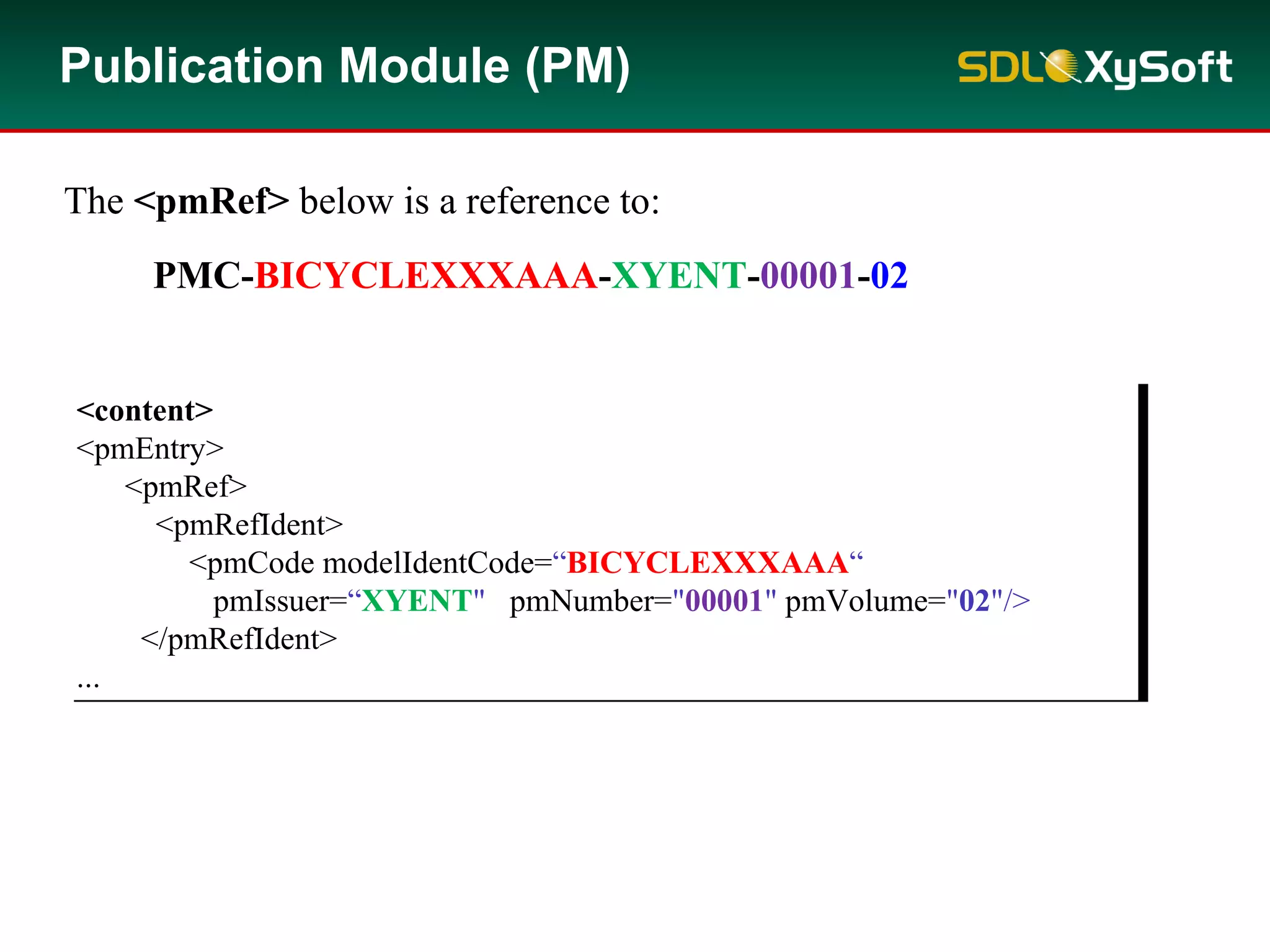 <content>
<pmEntry>
<pmRef>
<pmRefIdent>
<pmCode modelIdentCode=“BICYCLEXXXAAA“
pmIssuer=“XYENT" pmNumber="00001" pmVolume="02"/>
</pmRefIdent>
...
<content>
<pmEntry>
<pmRef>
<pmRefIdent>
<pmCode modelIdentCode=“BICYCLEXXXAAA“
pmIssuer=“XYENT" pmNumber="00001" pmVolume="02"/>
</pmRefIdent>
...
The <pmRef> below is a reference to:
PMC-BICYCLEXXXAAA-XYENT-00001-02
Publication Module (PM)
 