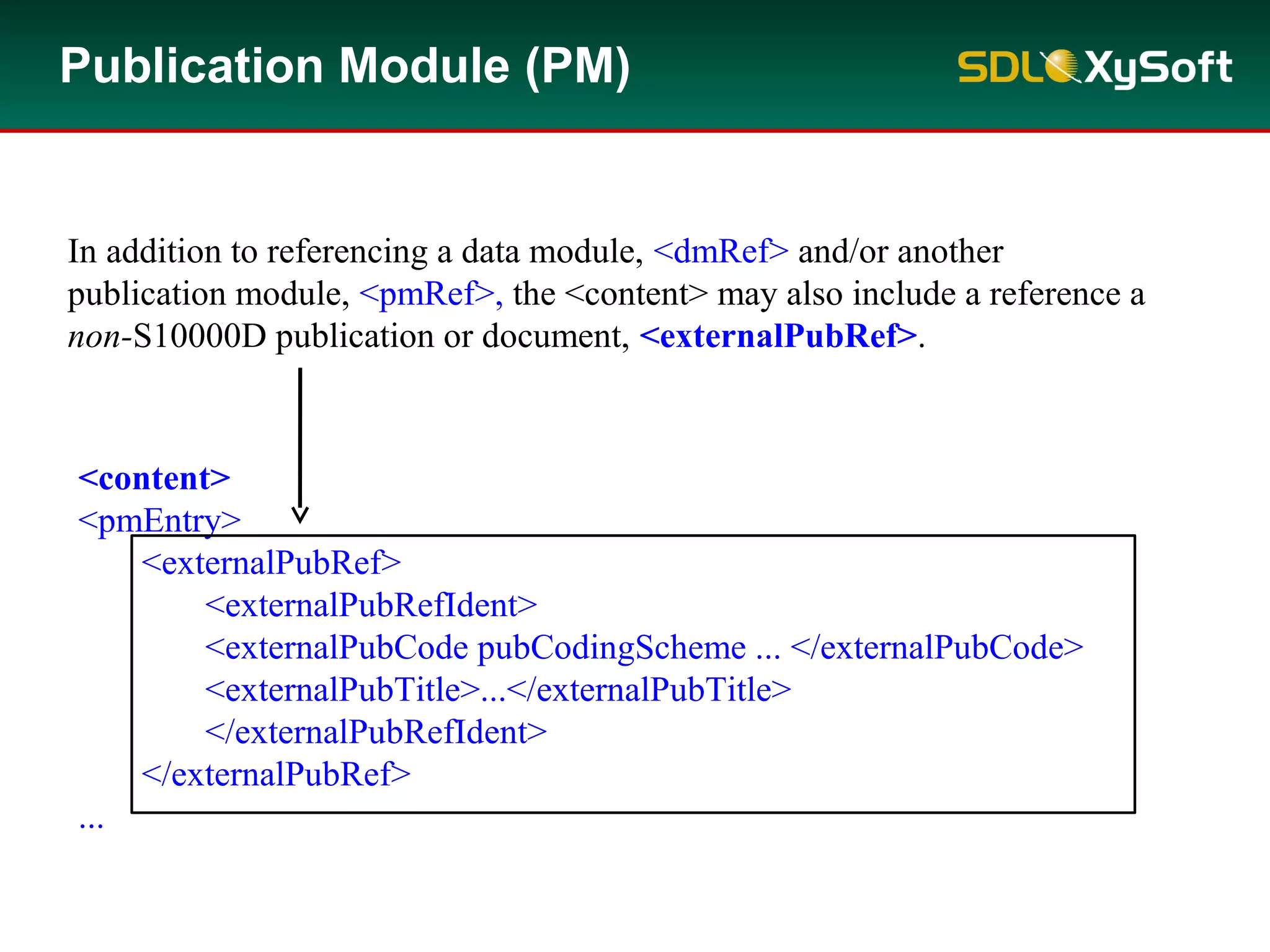 <content>
<pmEntry>
<externalPubRef>
<externalPubRefIdent>
<externalPubCode pubCodingScheme ... </externalPubCode>
<externalPubTitle>...</externalPubTitle>
</externalPubRefIdent>
</externalPubRef>
...
In addition to referencing a data module, <dmRef> and/or another
publication module, <pmRef>, the <content> may also include a reference a
non-S10000D publication or document, <externalPubRef>.
Publication Module (PM)
 