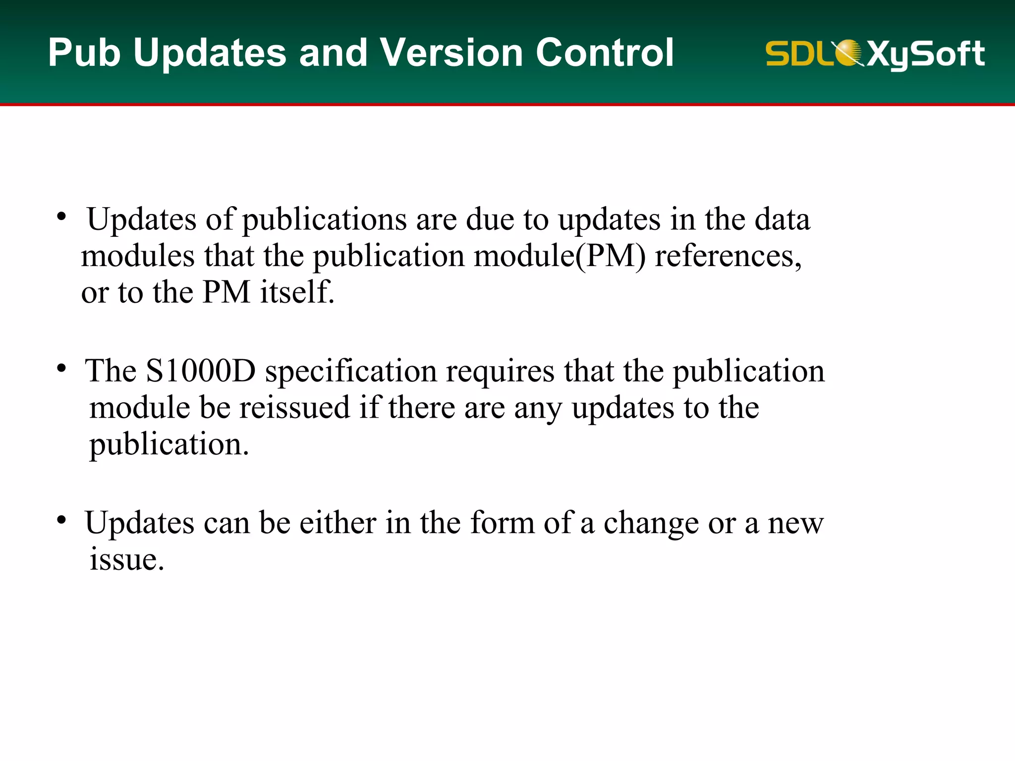 Pub Updates and Version Control
• Updates of publications are due to updates in the data
modules that the publication module(PM) references,
or to the PM itself.
• The S1000D specification requires that the publication
module be reissued if there are any updates to the
publication.
• Updates can be either in the form of a change or a new
issue.
 